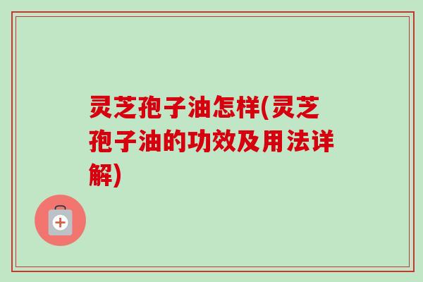 灵芝孢子油怎样(灵芝孢子油的功效及用法详解) 灵芝孢子油怎样(灵芝孢子油的功效及用法详解)