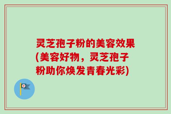 灵芝孢子粉的美容效果(美容好物,灵芝孢子粉助你焕发青春光彩) 灵芝孢子粉的美容效果(美容好物,灵芝孢子粉助你焕发青春光彩)