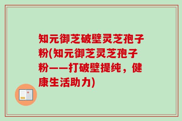 知元御芝破壁灵芝孢子粉(知元御芝灵芝孢子粉——打破壁提纯，健康生活助力)