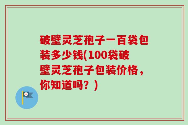 破壁灵芝孢子一百袋包装多少钱(100袋破壁灵芝孢子包装价格,你知道吗?) 破壁灵芝孢子一百袋包装多少钱(100袋破壁灵芝孢子包装价格,你知道吗?)