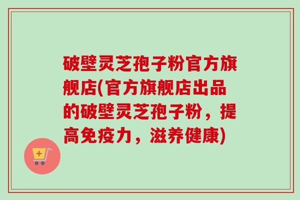 破壁灵芝孢子粉官方旗舰店(官方旗舰店出品的破壁灵芝孢子粉,提高免疫力,滋养健康) 破壁灵芝孢子粉官方旗舰店(官方旗舰店出品的破壁灵芝孢子粉,提高免疫力,滋养健康)