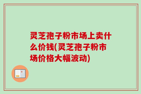 灵芝孢子粉市场上卖什么价钱(灵芝孢子粉市场价格大幅波动) 灵芝孢子粉市场上卖什么价钱(灵芝孢子粉市场价格大幅波动)