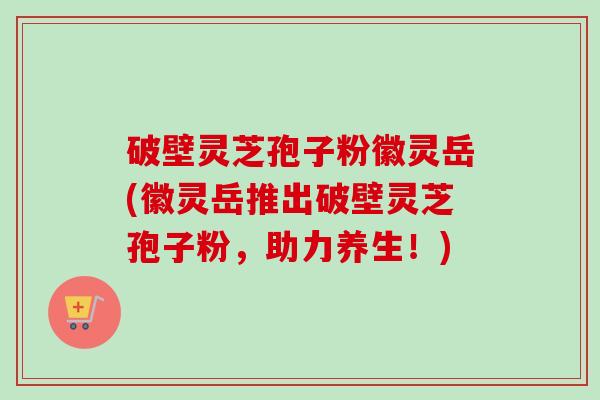 破壁灵芝孢子粉徽灵岳(徽灵岳推出破壁灵芝孢子粉，助力养生！)
