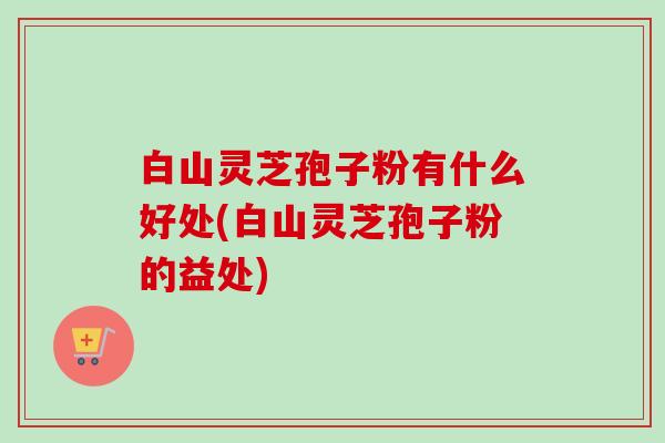 白山灵芝孢子粉有什么好处(白山灵芝孢子粉的益处) 白山灵芝孢子粉有什么好处(白山灵芝孢子粉的益处)