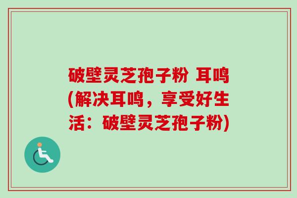 破壁灵芝孢子粉 耳鸣(解决耳鸣，享受好生活：破壁灵芝孢子粉)