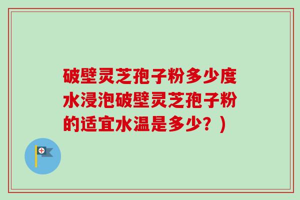 破壁灵芝孢子粉多少度水浸泡破壁灵芝孢子粉的适宜水温是多少?) 破壁灵芝孢子粉多少度水浸泡破壁灵芝孢子粉的适宜水温是多少?)