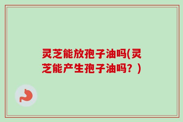 灵芝能放孢子油吗(灵芝能产生孢子油吗?) 灵芝能放孢子油吗(灵芝能产生孢子油吗?)