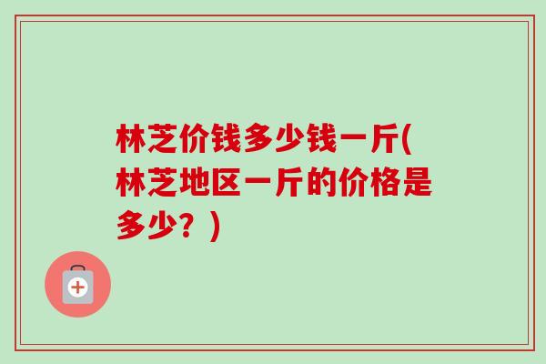 林芝价钱多少钱一斤(林芝地区一斤的价格是多少?) 林芝价钱多少钱一斤(林芝地区一斤的价格是多少?)