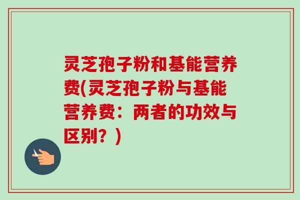 灵芝孢子粉和基能营养费(灵芝孢子粉与基能营养费：两者的功效与区别？)