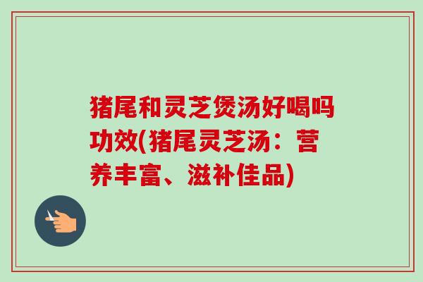 猪尾和灵芝煲汤好喝吗功效(猪尾灵芝汤:营养丰富、滋补佳品) 猪尾和灵芝煲汤好喝吗功效(猪尾灵芝汤:营养丰富、滋补佳品)