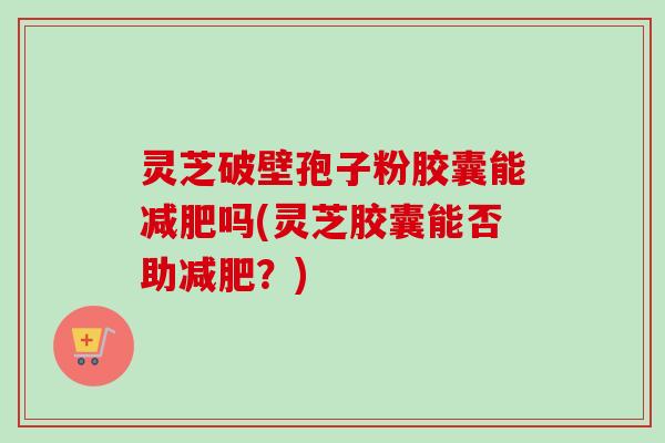 灵芝破壁孢子粉胶囊能吗(灵芝胶囊能否助?) 灵芝破壁孢子粉胶囊能吗(灵芝胶囊能否助?)