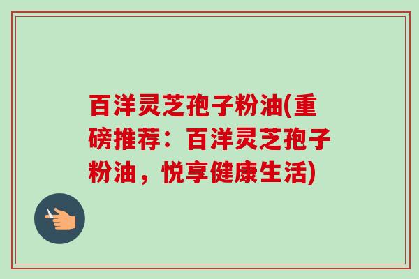 百洋灵芝孢子粉油(重磅推荐:百洋灵芝孢子粉油,悦享健康生活) 百洋灵芝孢子粉油(重磅推荐:百洋灵芝孢子粉油,悦享健康生活)