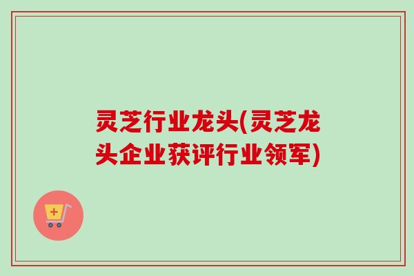 灵芝行业龙头(灵芝龙头企业获评行业领军) 灵芝行业龙头(灵芝龙头企业获评行业领军)
