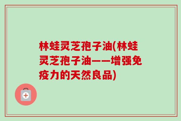 林蛙灵芝孢子油(林蛙灵芝孢子油——增强免疫力的天然良品)