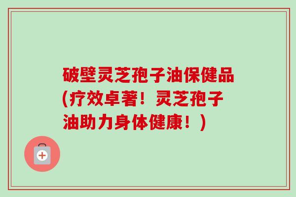 破壁灵芝孢子油保健品(疗效卓著!灵芝孢子油助力身体健康!) 破壁灵芝孢子油保健品(疗效卓著!灵芝孢子油助力身体健康!)