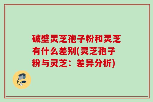 破壁灵芝孢子粉和灵芝有什么差别(灵芝孢子粉与灵芝:差异分析) 破壁灵芝孢子粉和灵芝有什么差别(灵芝孢子粉与灵芝:差异分析)
