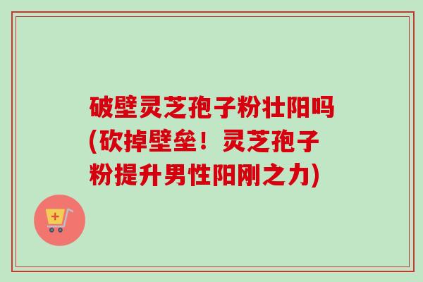 破壁灵芝孢子粉壮阳吗(砍掉壁垒！灵芝孢子粉提升男性阳刚之力)