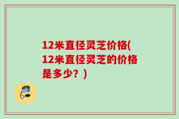 12米直径灵芝价格(12米直径灵芝的价格是多少?) 12米直径灵芝价格(12米直径灵芝的价格是多少?)
