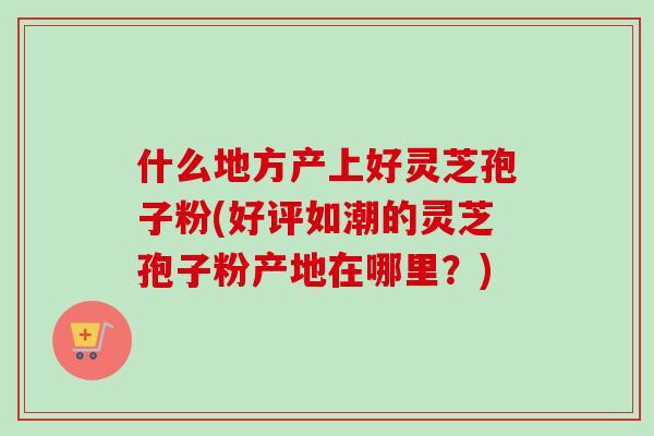 什么地方产上好灵芝孢子粉(好评如潮的灵芝孢子粉产地在哪里?) 什么地方产上好灵芝孢子粉(好评如潮的灵芝孢子粉产地在哪里?)
