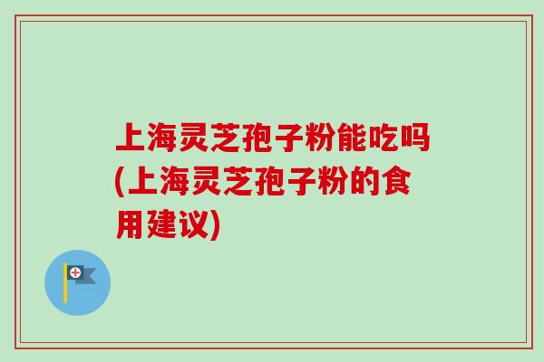 上海灵芝孢子粉能吃吗(上海灵芝孢子粉的食用建议)