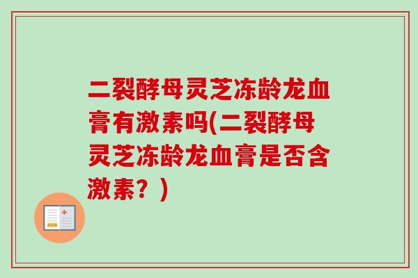 二裂酵母灵芝冻龄龙膏有激素吗(二裂酵母灵芝冻龄龙膏是否含激素?) 二裂酵母灵芝冻龄龙膏有激素吗(二裂酵母灵芝冻龄龙膏是否含激素?)