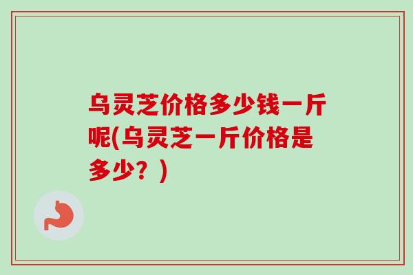 乌灵芝价格多少钱一斤呢(乌灵芝一斤价格是多少？)