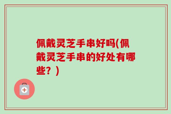 佩戴灵芝手串好吗(佩戴灵芝手串的好处有哪些?) 佩戴灵芝手串好吗(佩戴灵芝手串的好处有哪些?)