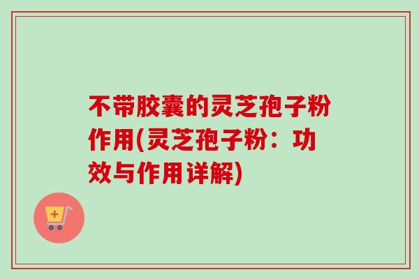不带胶囊的灵芝孢子粉作用(灵芝孢子粉:功效与作用详解) 不带胶囊的灵芝孢子粉作用(灵芝孢子粉:功效与作用详解)