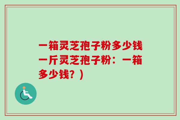 一箱灵芝孢子粉多少钱一斤灵芝孢子粉:一箱多少钱?) 一箱灵芝孢子粉多少钱一斤灵芝孢子粉:一箱多少钱?)