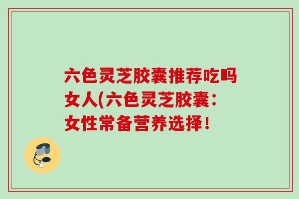 六色灵芝胶囊推荐吃吗女人(六色灵芝胶囊:女性常备营养选择! 六色灵芝胶囊推荐吃吗女人(六色灵芝胶囊:女性常备营养选择!