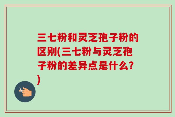 三七粉和灵芝孢子粉的区别(三七粉与灵芝孢子粉的差异点是什么?) 三七粉和灵芝孢子粉的区别(三七粉与灵芝孢子粉的差异点是什么?)