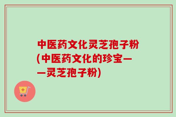 中医药文化灵芝孢子粉(中医药文化的珍宝——灵芝孢子粉) 中医药文化灵芝孢子粉(中医药文化的珍宝——灵芝孢子粉)