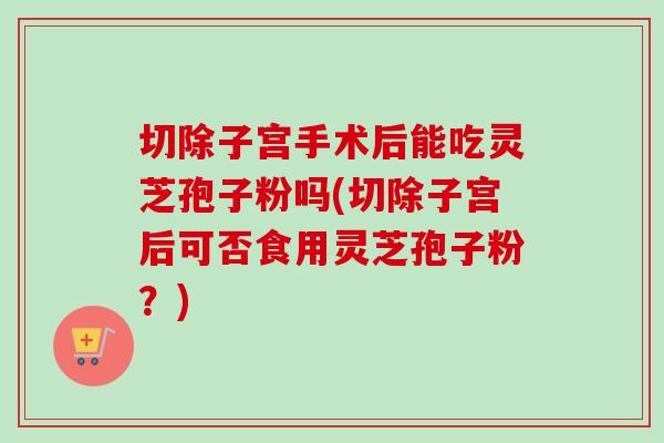 切除子宫手术后能吃灵芝孢子粉吗(切除子宫后可否食用灵芝孢子粉?) 切除子宫手术后能吃灵芝孢子粉吗(切除子宫后可否食用灵芝孢子粉?)