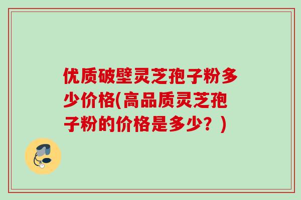 优质破壁灵芝孢子粉多少价格(高品质灵芝孢子粉的价格是多少?) 优质破壁灵芝孢子粉多少价格(高品质灵芝孢子粉的价格是多少?)
