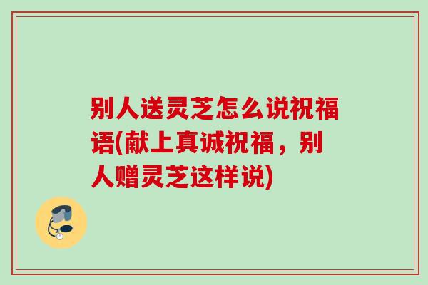 别人送灵芝怎么说祝福语(献上真诚祝福,别人赠灵芝这样说) 别人送灵芝怎么说祝福语(献上真诚祝福,别人赠灵芝这样说)