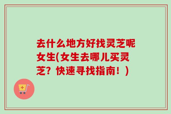 去什么地方好找灵芝呢女生(女生去哪儿买灵芝?快速寻找指南!) 去什么地方好找灵芝呢女生(女生去哪儿买灵芝?快速寻找指南!)