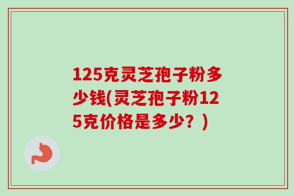 125克灵芝孢子粉多少钱(灵芝孢子粉125克价格是多少?) 125克灵芝孢子粉多少钱(灵芝孢子粉125克价格是多少?)