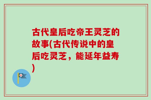 古代皇后吃帝王灵芝的故事(古代传说中的皇后吃灵芝,能延年益寿) 古代皇后吃帝王灵芝的故事(古代传说中的皇后吃灵芝,能延年益寿)