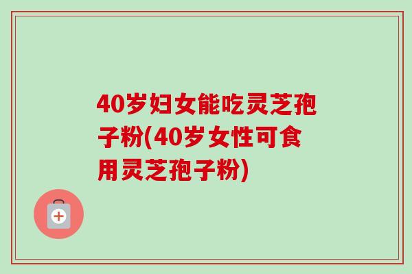 40岁妇女能吃灵芝孢子粉(40岁女性可食用灵芝孢子粉) 40岁妇女能吃灵芝孢子粉(40岁女性可食用灵芝孢子粉)