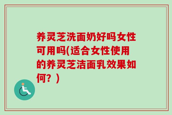养灵芝洗面奶好吗女性可用吗(适合女性使用的养灵芝洁面乳效果如何？)