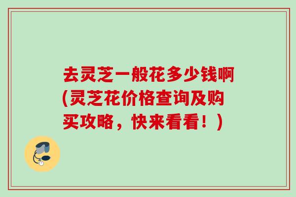 去灵芝一般花多少钱啊(灵芝花价格查询及购买攻略,快来看看!) 去灵芝一般花多少钱啊(灵芝花价格查询及购买攻略,快来看看!)