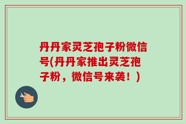 丹丹家灵芝孢子粉微信号(丹丹家推出灵芝孢子粉,微信号来袭!) 丹丹家灵芝孢子粉微信号(丹丹家推出灵芝孢子粉,微信号来袭!)