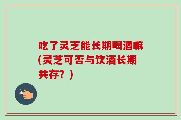 吃了灵芝能长期喝酒嘛(灵芝可否与饮酒长期共存?) 吃了灵芝能长期喝酒嘛(灵芝可否与饮酒长期共存?)