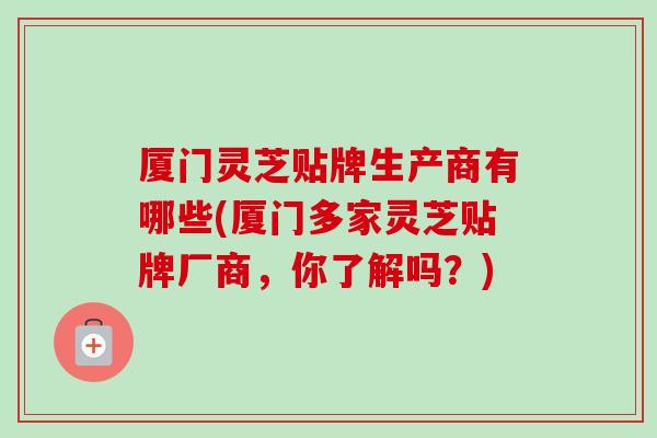 厦门灵芝贴牌生产商有哪些(厦门多家灵芝贴牌厂商，你了解吗？)