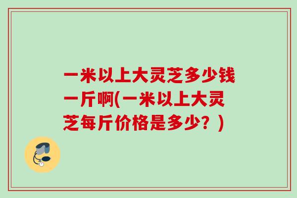 一米以上大灵芝多少钱一斤啊(一米以上大灵芝每斤价格是多少?) 一米以上大灵芝多少钱一斤啊(一米以上大灵芝每斤价格是多少?)