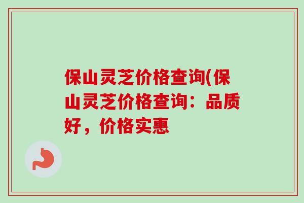 保山灵芝价格查询(保山灵芝价格查询:品质好,价格实惠 保山灵芝价格查询(保山灵芝价格查询:品质好,价格实惠