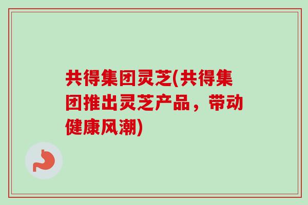 共得集团灵芝(共得集团推出灵芝产品,带动健康风潮) 共得集团灵芝(共得集团推出灵芝产品,带动健康风潮)