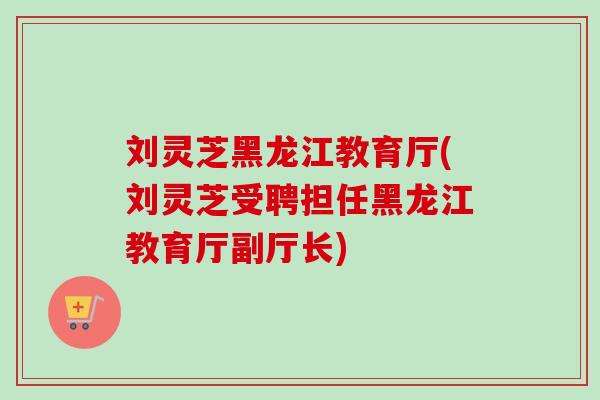 刘灵芝黑龙江教育厅(刘灵芝受聘担任黑龙江教育厅副厅长) 刘灵芝黑龙江教育厅(刘灵芝受聘担任黑龙江教育厅副厅长)