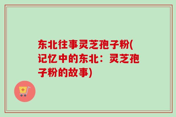 东北往事灵芝孢子粉(记忆中的东北:灵芝孢子粉的故事) 东北往事灵芝孢子粉(记忆中的东北:灵芝孢子粉的故事)