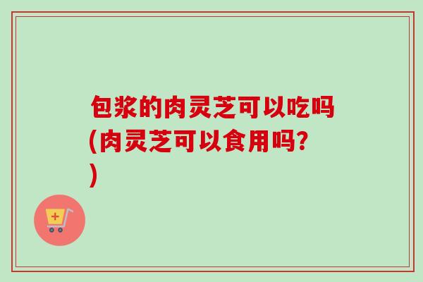 包浆的肉灵芝可以吃吗(肉灵芝可以食用吗？)